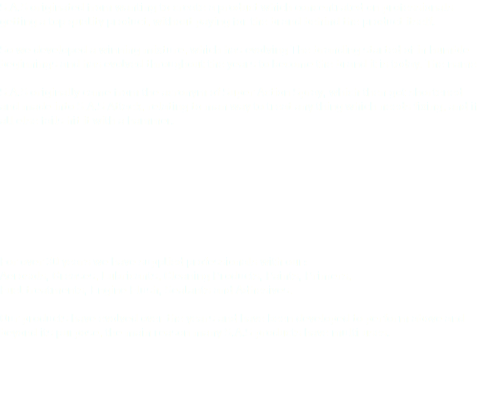 S.A.S originated from wanting to create a product which concentrated on professionals getting a top quality product, without paying for the brand behind the product itself. 
So we developed a winning mixture, which has evolving The branding started of in humble beginnings and has evolved throughout the years to become the brand it is today. The name S.A.S originally came from the acronym of Super Action Spray, which then got shortened and made into S.A.S Attack, relating to man way to treat any thing which needs fixing, and if all else fails hit it with a hammer. For over 30 years we have supplied professionals with our: Aerosols, Greases, Lubricants, Cleaning Products, Paints, Primers, Fuel treatments, Engine Flush, Sealants and Adhesives. Our products have evolved over the years and have been developed to perform above and beyond its purpose, the main reason many S.A.S products have multi uses. 