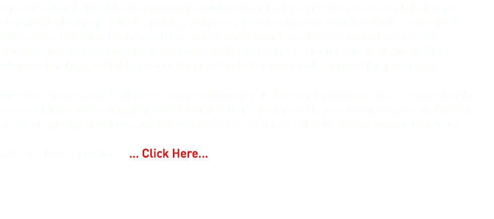 A professional specialist company providing top quality aerosols, greases, lubricants, cleaning/valeting products, paints, primers, fuel treatments, engine flush, sealants & adhesives. Customers from a large array of different market sectors choose S.A.S because it provides top quality product with the highest specifications using cutting edge technology, reliable production methods & most of all top quality materials. Our ever increasing & diverse range of products is forever improving. We are constantly researching and testing improved formulations in-line with new technologies and wider array of quality products coming to market, creating a reliable brand people can trust.  See our latest products ... Click Here... 